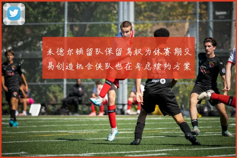 米德尔顿留队保留鸟权为休赛期交易创造机会侠队也在考虑续约方案