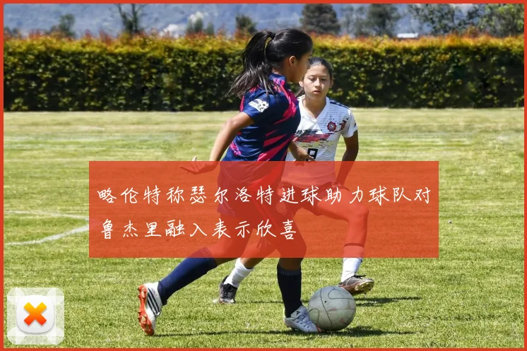 略伦特称瑟尔洛特进球助力球队对鲁杰里融入表示欣喜