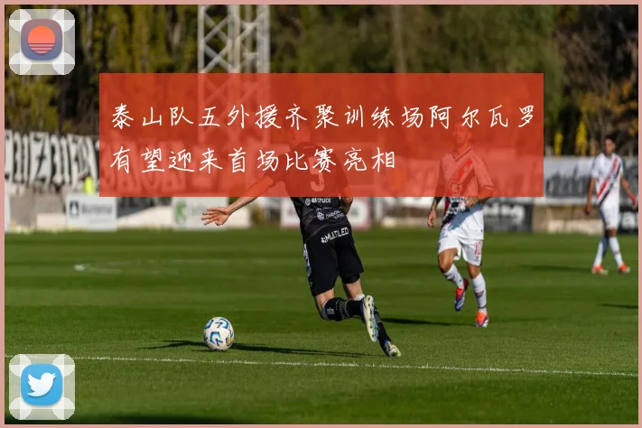 泰山队五外援齐聚训练场阿尔瓦罗有望迎来首场比赛亮相