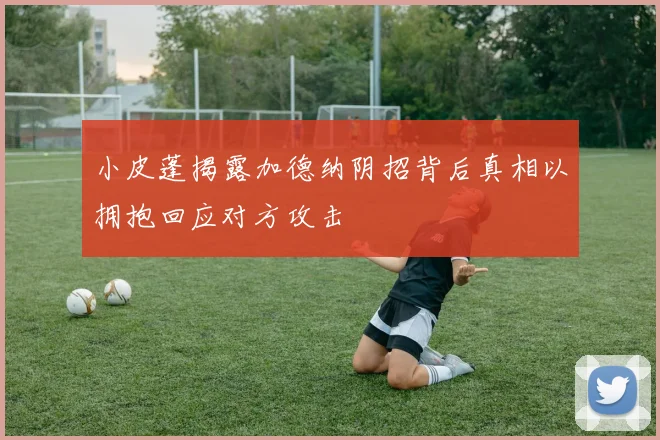 小皮蓬揭露加德纳阴招背后真相以拥抱回应对方攻击