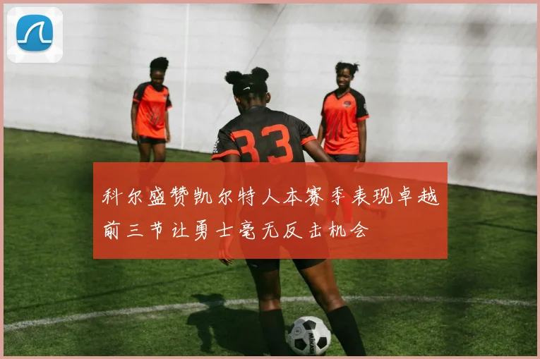 科尔盛赞凯尔特人本赛季表现卓越前三节让勇士毫无反击机会