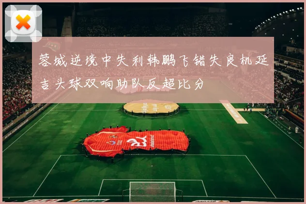 蓉城逆境中失利韩鹏飞错失良机延吉头球双响助队反超比分