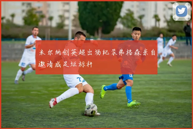 米尔纳创英超出场纪录弗格森亲自邀请成足坛标杆