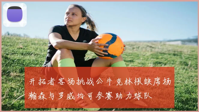 开拓者客场挑战公牛克林根缺席杨瀚森与罗威均可参赛助力球队