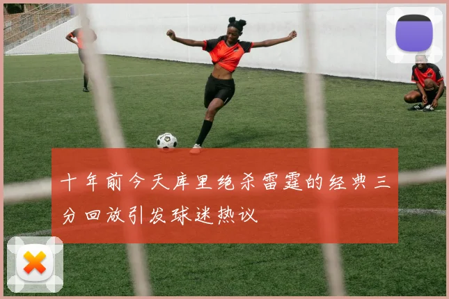 十年前今天库里绝杀雷霆的经典三分回放引发球迷热议
