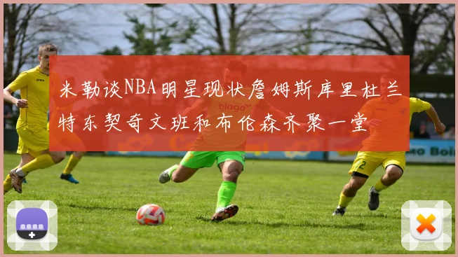 米勒谈NBA明星现状詹姆斯库里杜兰特东契奇文班和布伦森齐聚一堂