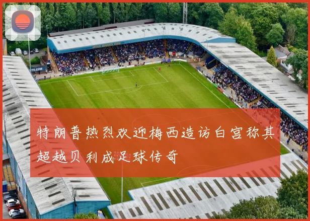 特朗普热烈欢迎梅西造访白宫称其超越贝利成足球传奇