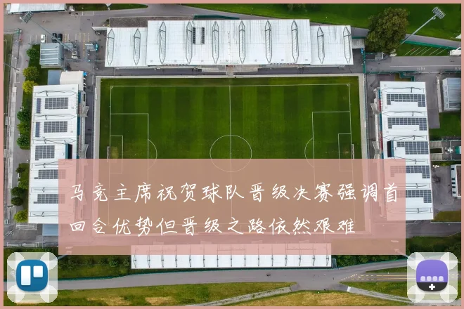 马竞主席祝贺球队晋级决赛强调首回合优势但晋级之路依然艰难