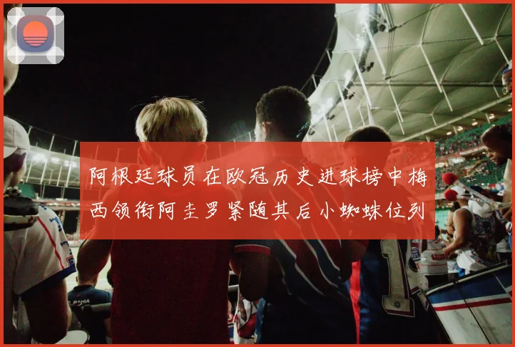 阿根廷球员在欧冠历史进球榜中梅西领衔阿圭罗紧随其后小蜘蛛位列第七