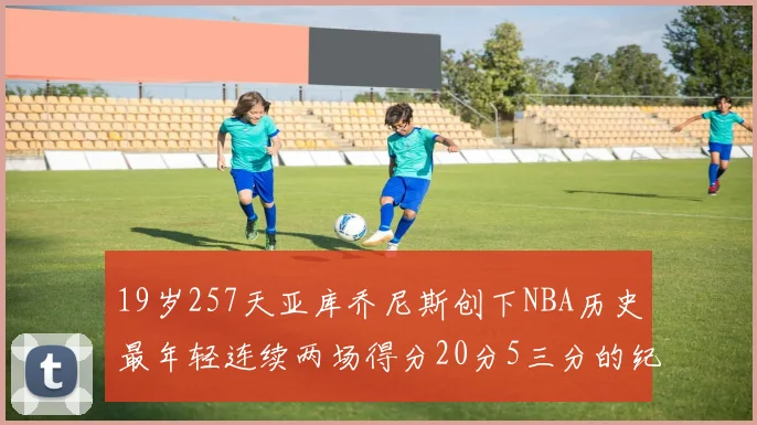 19岁257天亚库乔尼斯创下NBA历史最年轻连续两场得分20分5三分的纪录