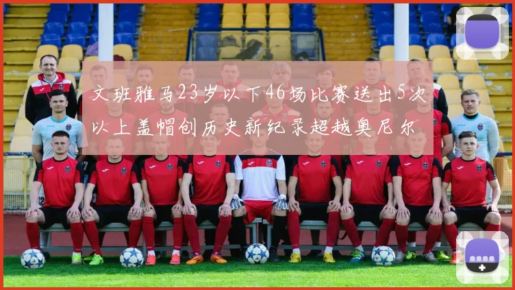 文班雅马23岁以下46场比赛送出5次以上盖帽创历史新纪录超越奥尼尔